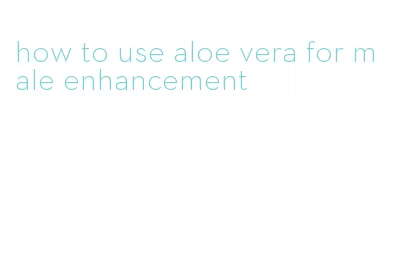 how to use aloe vera for male enhancement